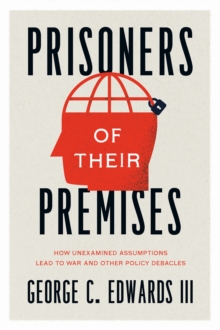 Prisoners of Their Premises : How Unexamined Assumptions Lead to War and Other Policy Debacles