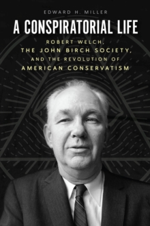 A Conspiratorial Life : Robert Welch, the John Birch Society, and the Revolution of American Conservatism