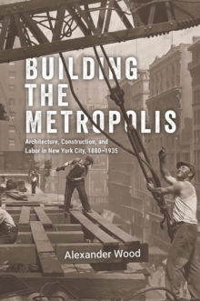Building the Metropolis : Architecture, Construction, and Labor in New York City, 18801935
