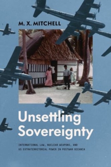 Unsettling Sovereignty : International Law, Nuclear Weapons, And Us Extraterritorial Power In Postwar Oceania M. X. Mitchell
