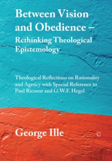 Between Vision and Obedience - Rethinking Theological Epistemology : Theological Reflections on Rationality and Agency with Special Reference to Paul Ricoeur and G.W.F. Hegel