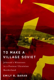 To Make a Village Soviet : Jehovah's Witnesses and the Transformation of a Postwar Ukrainian Borderland