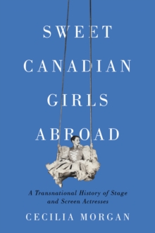 Sweet Canadian Girls Abroad : A Transnational History of Stage and Screen Actresses