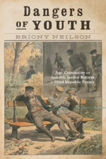Dangers of Youth : Age, Criminality, and Juvenile Justice Reform in Third Republic France