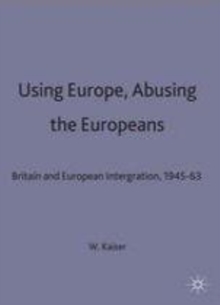 Using Europe, Abusing the Europeans : Britain and European Integration, 1945-63