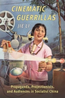 Cinematic Guerrillas : Propaganda, Projectionists, and Audiences in Socialist China