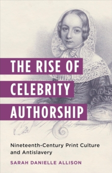 The Rise of Celebrity Authorship : Nineteenth-Century Print Culture and Antislavery