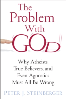 The Problem with God : Why Atheists, True Believers, and Even Agnostics Must All Be Wrong