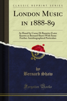 London Music in 1888-89 : As Heard by Corno Di Bassetto (Later Known as Bernard Shaw) With Some Further Autobiographical Particulars