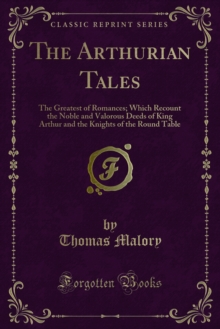 The Arthurian Tales : The Greatest of Romances; Which Recount the Noble and Valorous Deeds of King Arthur and the Knights of the Round Table