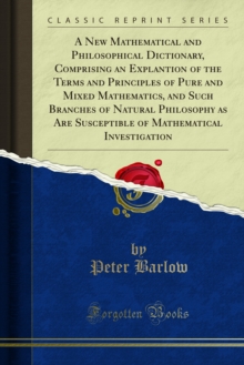 A New Mathematical and Philosophical Dictionary, Comprising an Explantion of the Terms and Principles of Pure and Mixed Mathematics, and Such Branches of Natural Philosophy as Are Susceptible of Mathe