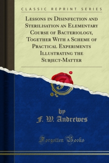 Lessons in Disinfection and Sterilisation an Elementary Course of Bacteriology, Together With a Scheme of Practical Experiments Illustrating the Subject-Matter