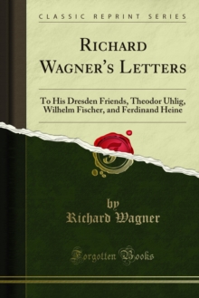 Richard Wagner's Letters : To His Dresden Friends, Theodor Uhlig, Wilhelm Fischer, and Ferdinand Heine