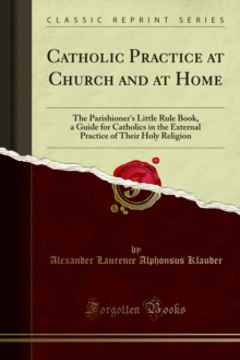 Catholic Practice at Church and at Home : The Parishioner's Little Rule Book, a Guide for Catholics in the External Practice of Their Holy Religion