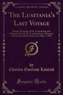 The Lusitania's Last Voyage : Being a Narrative of the Torpedoing and Sinking of the R. M. S. Lusitania by a German Submarine Off the Irish Coast May 7, 1915