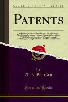 Patents : A Guide to Inventors, Manufacturers and Merchants, Who Seek to Secure and Maintain Patents for Inventions, Trade Marks and Copyrights, With an Appendix Containing the Complete Patent Law of