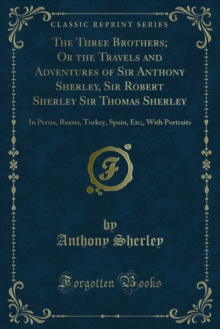 The Three Brothers; Or the Travels and Adventures of Sir Anthony Sherley, Sir Robert Sherley Sir Thomas Sherley : In Persia, Russia, Turkey, Spain, Etc;, With Portraits