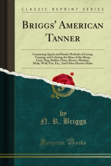 Briggs' American Tanner : Containing Quick and Handy Methods of Curing, Tanning, and Coloring the Skins of the Sheep, Goat, Dog, Rabbit, Otter, Beaver, Muskrat, Mink, Wolf, Fox, Etc;, And Other Heavie