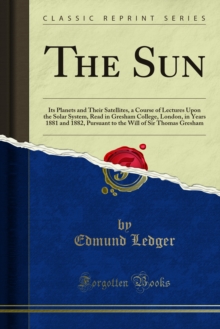 The Sun : Its Planets and Their Satellites, a Course of Lectures Upon the Solar System, Read in Gresham College, London, in Years 1881 and 1882, Pursuant to the Will of Sir Thomas Gresham