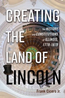 Creating the Land of Lincoln : The History and Constitutions of Illinois, 1778-1870