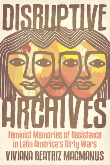 Disruptive Archives : Feminist Memories of Resistance in Latin America's Dirty Wars