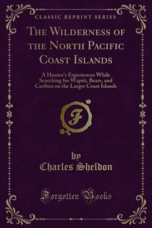 The Wilderness of the North Pacific Coast Islands : A Hunter's Experiences While Searching for Wapiti, Bears, and Caribou on the Larger Coast Islands