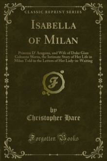 Isabella of Milan : Princess D' Aragona, and Wife of Duke Gian Galeazzo Sforza, the Intimate Story of Her Life in Milan Told in the Letters of Her Lady-in-Waiting