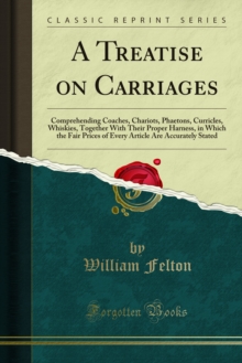 A Treatise on Carriages : Comprehending Coaches, Chariots, Phaetons, Curricles, Whiskies, Together With Their Proper Harness, in Which the Fair Prices of Every Article Are Accurately Stated