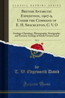 British Antarctic Expedition, 1907-9, Under the Command of E. H. Shackleton, C. V. O : Reports on the Scientific Investigations; Geology, Glaciology, Physiography, Stratigraphy, and Tectonic Geology,