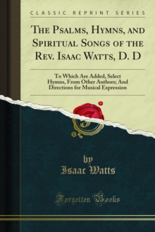 The Psalms, Hymns, and Spiritual Songs of the Rev. Isaac Watts, D. D : To Which Are Added, Select Hymns, From Other Authors; And Directions for Musical Expression