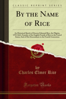 By the Name of Rice : An Historical Sketch of Deacon Edmund Rice, the Pilgrim, 1594 1663, Founder of the English Family of Rice in the United States; And of His Descendants to the Fourth Generation