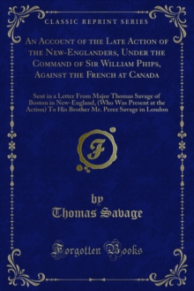 An Account of the Late Action of the New-Englanders, Under the Command of Sir William Phips, Against the French at Canada : Sent in a Letter From Major Thomas Savage of Boston in New-England, (Who Was