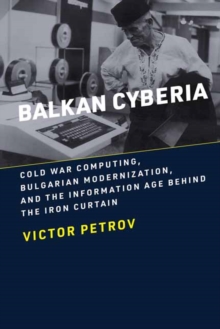 Balkan Cyberia : Cold War Computing, Bulgarian Modernization, and the Information Age behind the Iron Curtain