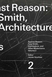 Against Reason, Volume 2 : Tony Smith, Architecture, and Other Modernisms