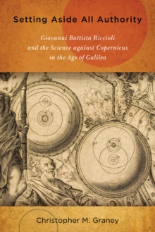 Setting Aside All Authority : Giovanni Battista Riccioli and the Science against Copernicus in the Age of Galileo