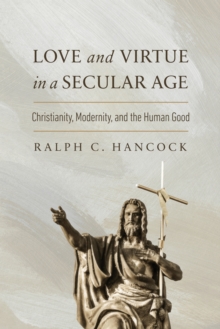 Love and Virtue in a Secular Age : Christianity, Modernity, and the Human Good