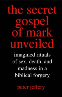 The Secret Gospel of Mark Unveiled : Imagined Rituals of Sex, Death, and Madness in a Biblical Forgery