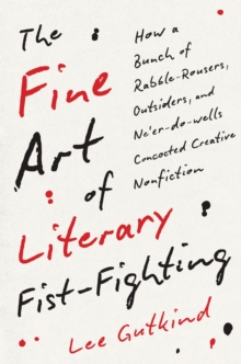 The Fine Art of Literary Fist-Fighting : How a Bunch of Rabble-Rousers, Outsiders, and Ne'er-do-wells Concocted Creative Nonfiction