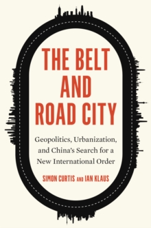 The Belt and Road City : Geopolitics, Urbanization, and China's Search for a New International Order