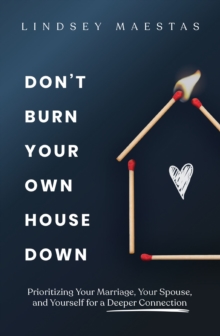 Don't Burn Your Own House Down : Prioritizing Your Marriage, Your Spouse, and Yourself for a Deeper Connection