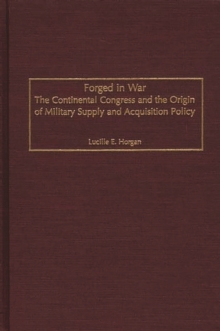 Forged in War : The Continental Congress and the Origin of Military Supply and Acquisition Policy