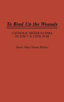 To Bind Up the Wounds : Catholic Sister Nurses in the U.S. Civil War, Hardback Book To Bind Up the Wounds : Catholic Sister Nurses in the U.S. Civil War, Hardback Book
