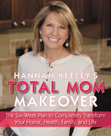 Hannah Keeley's Total Mom Makeover : The Six-Week Plan to Completely Transform Your Home, Health, Family, and Life