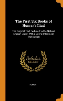 The First Six Books of Homer's Iliad : The Original Text Reduced to the Natural English Order, With a Literal Interlinear Translation, Hardback Book The First Six Books of Homer's Iliad : The Original Text Reduced to the Natural English Order, With a Literal Interlinear Translation, Hardback Book