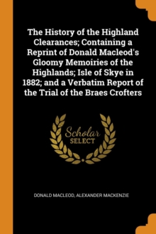 The History of the Highland Clearances; Containing a Reprint of Donald Macleod's Gloomy Memoiries of the Highlands; Isle of Skye in 1882; And a Verbatim Report of the Trial of the Braes Crofters, Paperback / softback Book The History of the Highland Clearances; Containing a Reprint of Donald Macleod's Gloomy Memoiries of the Highlands; Isle of Skye in 1882; And a Verbatim Report of the Trial of the Braes Crofters, Paperback / softback Book