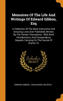Memoires Of The Life And Writings Of Edward Gibbon, Esq : A Collection Of The Most Instructive And Amusing Lives Ever Published, Written By The Parties Themselves : With Brief Introductions, And Compe, Hardback Book Memoires Of The Life And Writings Of Edward Gibbon, Esq : A Collection Of The Most Instructive And Amusing Lives Ever Published, Written By The Parties Themselves : With Brief Introductions, And Compe, Hardback Book