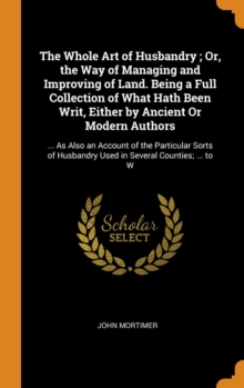 The Whole Art of Husbandry ; Or, the Way of Managing and Improving of Land. Being a Full Collection of What Hath Been Writ, Either by Ancient Or Modern Authors : ... As Also an Account of the Particul, Hardback Book The Whole Art of Husbandry ; Or, the Way of Managing and Improving of Land. Being a Full Collection of What Hath Been Writ, Either by Ancient Or Modern Authors : ... As Also an Account of the Particul, Hardback Book