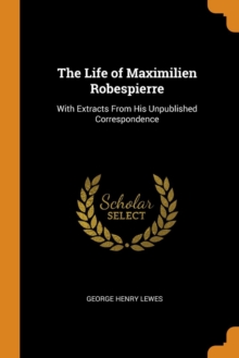 The Life of Maximilien Robespierre : With Extracts from His Unpublished Correspondence, Paperback / softback Book The Life of Maximilien Robespierre : With Extracts from His Unpublished Correspondence, Paperback / softback Book