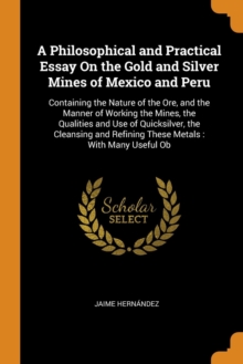 A Philosophical and Practical Essay on the Gold and Silver Mines of Mexico and Peru : Containing the Nature of the Ore, and the Manner of Working the Mines, the Qualities and Use of Quicksilver, the C, Paperback / softback Book A Philosophical and Practical Essay on the Gold and Silver Mines of Mexico and Peru : Containing the Nature of the Ore, and the Manner of Working the Mines, the Qualities and Use of Quicksilver, the C, Paperback / softback Book