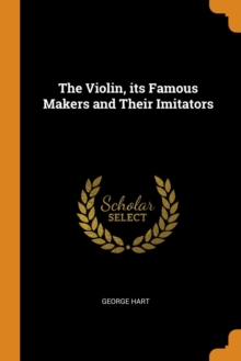 The Violin, Its Famous Makers and Their Imitators, Paperback / softback Book The Violin, Its Famous Makers and Their Imitators, Paperback / softback Book